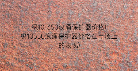 一级10 350浪涌保护器价格(一级10350浪涌保护器价格在市场上的表现)